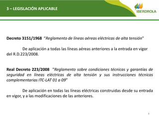 8
3 – LEGISLACIÓN APLICABLE
Decreto 3151/1968 “Reglamento de líneas aéreas eléctricas de alta tensión”
De aplicación a todas las líneas aéreas anteriores a la entrada en vigor
del R.D.223/2008.
Real Decreto 223/2008 “Reglamento sobre condiciones técnicas y garantías de
seguridad en líneas eléctricas de alta tensión y sus instrucciones técnicas
complementarias ITC-LAT 01 a 09”
De aplicación en todas las líneas eléctricas construidas desde su entrada
en vigor, y a las modificaciones de las anteriores.
 