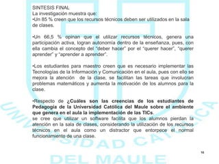 16
SINTESIS FINAL
La investigación muestra que:
•Un 85 % creen que los recursos técnicos deben ser utilizados en la sala
de clases.
•Un 66,5 % opinan que el utilizar recursos técnicos, genera una
participación activa, logran autonomía dentro de la enseñanza, pues, con
ella cambia el concepto del “deber hacer” por el “querer hacer”, “querer
aprender” y “aprender a aprender”.
•Los estudiantes para maestro creen que es necesario implementar las
Tecnologías de la Información y Comunicación en el aula, pues con ello se
mejora la atención de la clase, se facilitan las tareas que involucran
problemas matemáticos y aumenta la motivación de los alumnos para la
clase.
•Respecto de ¿Cuáles son las creencias de los estudiantes de
Pedagogía de la Universidad Católica del Maule sobre el ambiente
que genera en el aula la implementación de las TICs.
se cree que utilizar un software facilita que los alumnos pierdan la
atención en la sala de clases, considerando la utilización de los recursos
técnicos en el aula como un distractor que entorpece el normal
funcionamiento de una clase.
 