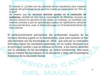 17
En relación a: ¿Cuáles son las creencias de los estudiantes para maestros
respecto del aprendizaje de los alumnos cuando se implementan las TICs en
el aula?
Se observo que los recursos técnicos ayudan en la resolución de
problemas, también se cree que el conocimiento de diferentes recursos es
útil para resolver los ejercicios en las clases, sin embargo, se manifiesta una
creencia contraria a que los aprendizajes puedan ser significativos utilizando
los recursos técnicos, pues, la distracción juega un rol fundamental dentro de
esta creencia.
El perfeccionamiento permanente del profesorado respecto de los
recursos técnicos jugará un rol trascendente, pues para quienes no han
sido formados con las tecnologías es difícil, que solo por su motivación
intrínseca logren los resultados esperados, así se vuelve necesario que
el currículum cambie y que se enfoque en formar a los futuros docentes
con la utilización de las tecnologías, se vuelve fundamental esta tarea
que es integrar las tecnologías en la educación y alejar así el paradigma
tradicional de la educación formal.
 