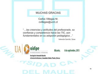 18
“…las creencias y actitudes del profesorado, su
confianza y competencia hacia las TIC, son
fundamentales en su adopción pedagógica…”
MUCHAS GRACIAS
Carlos Villegas M.
cvillegas@ucm.cl
Valverde Garrido, Sosa
 