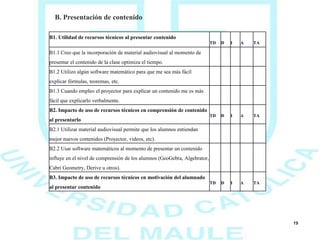 19
B1. Utilidad de recursos técnicos al presentar contenido
TD D I A TA
B1.1 Creo que la incorporación de material audiovisual al momento de
presentar el contenido de la clase optimiza el tiempo.
B1.2 Utilizo algún software matemático para que me sea más fácil
explicar fórmulas, teoremas, etc.
B1.3 Cuando empleo el proyector para explicar un contenido me es más
fácil que explicarlo verbalmente.
B2. Impacto de uso de recursos técnicos en comprensión de contenido
al presentarlo
TD D I A TA
B2.1 Utilizar material audiovisual permite que los alumnos entiendan
mejor nuevos contenidos (Proyector, videos, etc).
B2.2 Usar software matemáticos al momento de presentar un contenido
influye en el nivel de comprensión de los alumnos (GeoGebra, Algebrator,
Cabri Geometry, Derive u otros).
B3. Impacto de uso de recursos técnicos en motivación del alumnado
al presentar contenido
TD D I A TA
B. Presentación de contenido
 