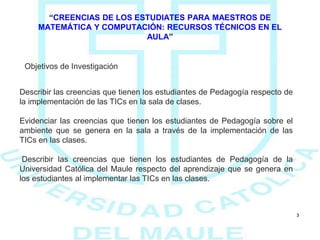 3
“CREENCIAS DE LOS ESTUDIATES PARA MAESTROS DE
MATEMÁTICA Y COMPUTACIÓN: RECURSOS TÉCNICOS EN EL
AULA”
Objetivos de Investigación
Describir las creencias que tienen los estudiantes de Pedagogía respecto de
la implementación de las TICs en la sala de clases.
Evidenciar las creencias que tienen los estudiantes de Pedagogía sobre el
ambiente que se genera en la sala a través de la implementación de las
TICs en las clases.
Describir las creencias que tienen los estudiantes de Pedagogía de la
Universidad Católica del Maule respecto del aprendizaje que se genera en
los estudiantes al implementar las TICs en las clases.
 