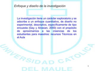 4
Enfoque y diseño de la investigación
La investigación tiene un carácter exploratorio y se
adscribe a un enfoque cuantitativo, de diseño no
experimental, descriptivo, específicamente de tipo
encuesta (Gay y Airasian, 2000) con el propósito
de aproximarnos a las creencias de los
estudiantes para maestros: recursos Técnicos en
el Aula
 