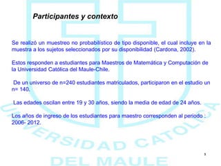 5
Participantes y contexto
Se realizó un muestreo no probabilístico de tipo disponible, el cual incluye en la
muestra a los sujetos seleccionados por su disponibilidad (Cardona, 2002).
Estos responden a estudiantes para Maestros de Matemática y Computación de
la Universidad Católica del Maule-Chile.
De un universo de n=240 estudiantes matriculados, participaron en el estudio un
n= 140.
Las edades oscilan entre 19 y 30 años, siendo la media de edad de 24 años.
Los años de ingreso de los estudiantes para maestro corresponden al periodo :
2006- 2012.
 