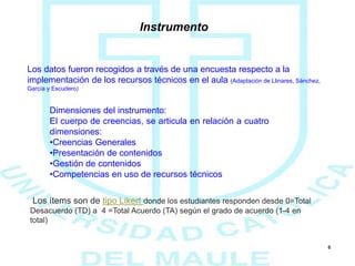 6
Instrumento
Los datos fueron recogidos a través de una encuesta respecto a la
implementación de los recursos técnicos en el aula (Adaptación de Llinares, Sánchez,
García y Escudero)
Los ítems son de tipo Likert donde los estudiantes responden desde 0=Total
Desacuerdo (TD) a 4 =Total Acuerdo (TA) según el grado de acuerdo (1-4 en
total)
Dimensiones del instrumento:
El cuerpo de creencias, se articula en relación a cuatro
dimensiones:
•Creencias Generales
•Presentación de contenidos
•Gestión de contenidos
•Competencias en uso de recursos técnicos
 