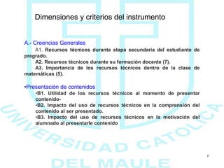 Dimensiones y criterios del instrumento
7
A.- Creencias Generales
A1. Recursos técnicos durante etapa secundaria del estudiante de
pregrado.
A2. Recursos técnicos durante su formación docente (7).
A3. Importancia de los recursos técnicos dentro de la clase de
matemáticas (5).
•Presentación de contenidos
•B1. Utilidad de los recursos técnicos al momento de presentar
contenido-
•B2. Impacto del uso de recursos técnicos en la comprensión del
contenido al ser presentado.
•B3. Impacto del uso de recursos técnicos en la motivación del
alumnado al presentarle contenido
 