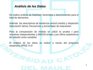 9
Análisis de los Datos
Se realizo análisis de fiabilidad, factoriales y discriminantes para el
total de elementos.
Además los descriptivos de tendencia central (media) y dispersión
(desviación típica), frecuencias y porcentajes de respuestas.
Para la comparación de medias se utilizó la prueba t para
muestras independientes y ANOVA simple y por último estadísticos
de relación entre variables.
El análisis de los datos se realizó a través del programa
estadístico SPSS 14.0
 