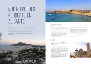 QUÉ NO PUEDES
PERDERTE EN
ALICANTE ISLA DE TABARCA
ALTEA
La provincia de Alicante (Comunidad Valenciana) es una de las más visitadas
de España. Entre sus atractivos más obvios y conocidos se encuentran el
agradable clima del que se puede disfrutar a lo largo de todo el año, su rica
gastronomía y sus playas, pero, siendo la segunda provincia más montañosa de
España, son muchos los parajes naturales y pueblos escondidos que harán que
cualquier tipo de turista pueda disfrutar de unas vacaciones de ensueño.
Para ayudaros a descubrir Alicante, aquí os dejamos los lugares que no os
podéis perder.
Esta isla, la única poblada de la Comunidad
Valenciana, fue la primera reserva marina protegida
de España. Su tamaño es minúsculo – no supera
los 500 metros de largo y los 130 de ancho –, pero
acoge cada año a decenas de miles de turistas
que encuentran aquí unas aguas cristalinas llenas
de fauna y flora, pequeñas calas escondidas y un
buen puñado de buenos restaurantes donde sirven
los mejores arroces de la provincia, siendo la
especialidad el caldero de arroz.
Un pequeño núcleo urbano de calles estrechas y
pequeñas casas acogedoras completa la idílica
estampa.
La mayoría de los turistas deciden tomar uno de los
barcos que zarpan desde los puertos de Alicante o
Santa Pola para pasar el día y regresar poco antes
de la caída del sol. Sin embargo, hay un par de
hoteles en la isla que permiten disfrutar de Tabarca
cuando todos los turistas se han marchado. La
tranquilidad que se respira durante el atardecer, la
noche y las primeras horas de la jornada te hace
sentir en el paraíso.
Esta pequeña población de la Costa Blanca
alicantina es el lugar perfecto para pasar un fin de
semana romántico.
Desde el paseo marítimo que discurre junto a una
pequeña cala de piedras, varias callejuelas forman
un entramado de tela de araña que asciende hasta el
punto más emblemático de Altea, la iglesia de Nuestra
Señora del Consuelo. Sus dos cúpulas dominan el
pueblo entero. En la ascensión encontraremos varios
miradores desde donde admirar la salida del sol o el
cielo teñido de rosa al atardecer.
Jalonando las estrechas calles, un gran número de
pequeños e íntimos restaurantes sirven una gran
variedad de arroces y pescados de gran calidad.
Algunos disponen de terraza, ideal para juegos
secretos de enamorados.
20 21
 