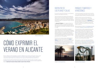 CÓMO EXPRIMIR EL
VERANO EN ALICANTE
DISFRUTAR DE
LAS PLAYAS Y CALAS
PARQUES TEMÁTICOS Y
ATRACCIONES
Aunque, debido al clima privilegiado y a la buena calidad de vida, la provincia de Alicante recibe un gran
número de visitantes a lo largo de todo el año, es en verano cuando sus playas, pueblos, montañas,
restaurantes y bares bullen con una vida que no hace más que intensificarse tras la caída del sol.
El verano alicantino ofrece entretenimiento, buena vida y diversión a gente de todas las edades y gustos,
que vienen buscando un buen lugar para disfrutar de sus bien merecidas vacaciones. Aquí os proponemos
algunos planes para sacarle el mayor partido a vuestra visita a Alicante.
Es una de las opciones más obvias. La Costa Blanca
alicantina tiene playas de todo tipo.
Para los amantes de las largas y anchas playas de
arena en zonas concurridas, donde los chiringuitos
rebosan vida y tinto de verano, podríamos destacar
las siguientes: playa de San Juan (Alicante), playa de
Arenal-Bol (Calpe) o las playas de Levante y Poniente
en Benidorm.
La playa del Postiguet de la ciudad de Alicante no
ofrece mucho espacio ni es particularmente bella,
pero tiene unas impresionantes vistas del castillo de
Santa Bárbara y es accesible a pie desde el centro de
la ciudad.
Sin embargo, para los que prefieren playas de
mayor belleza natural, cierta tranquilidad y pequeño
tamaño, también hay mucho donde elegir: Granadella
(Jávea) rodeada de rocas y pinar; las dunas de la
playa del Carabassí, en Arenales del Sol (Elche); La
Caleta (Villajoyosa); playa Marineta Casiana (Denia),
con escasa profundidad y aguas tranquilas es ideal
para familias con niños pequeños.
El número uno lo puede ocupar cualquiera de las
playas y calas que se encuentran en la isla de
Tabarca (situada a unos 17,6 km de Alicante). Única
isla habitada de la Comunidad Valenciana, ofrece
al turista una reserva marina protegida de la que
disfrutar equipado de gafas y tubo, buenos arroces y
un bello y minúsculo pueblo histórico.
Si estás disfrutando de unas vacaciones en familia o
con un grupo de amigos, Alicante te ofrece una serie
de parques temáticos donde te lo pasarás en grande.
Debido al fuerte calor que suele registrar la
provincia en los meses de verano, los parques
preferidos por la mayoría son los acuáticos. En esta
sección se lleva el primer premio Aqualandia, en
Benidorm. Abrió sus puertas en 1985 en las faldas
de la Sierra Helada y es el segundo más grande
Europa, contando con más de 20 atracciones para
todos los públicos.
Otras alternativas acuáticas son Aquapark Flamingo
(Torrevieja) y Aquapark Ciudad Quesada (Rojales).
Si lo que buscáis es más un parque de atracciones
tradicional que tenga un poco de todo, la mejor
opción también se encuentra en Benidorm. Terra
Mítica fue inaugurado en el año 2000 y, a pesar de
que ha sufrido multitud de problemas financieros,
sigue, cada año, abriendo al público sus divertidas
atracciones ambientadas en los mundos antiguos
de Grecia, Egipto y Roma. La caída libre de El Vuelo
del Fénix y la montaña rusa de madera, Magnus
Colossus, son las que más éxito tienen.
Otros parques curiosos son el Dino Park (Callosa
d’En Sarrià), con representaciones de dinosaurios a
tamaño natural; el Safari Aitana (Penáguila) y Mundo
Mar, situado junto a Aqualandia y en el que los más
pequeños pueden admirar animales marinos.
Imagen de Neil Vega Murrieta
Imagen de Łukasz Lech
Imagen de Jeremy Thompson
54
 