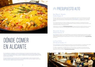 PRESUPUESTO ALTO
DÓNDE COMER
EN ALICANTE
En la llamada, por sus habitantes, «la millor terreta del món» («la mejor tierrecita del mundo», sería la
traducción literal) se vive realmente bien. Un clima agradable durante todo el año, buenas playas y parques
naturales, oportunidades de ocio y fiesta y, también, una gastronomía muy bien valorada, tanto dentro, como
fuera de nuestras fronteras.
En Alicante (España) se come muy bien a precios que se pueden adaptar a todos los bolsillos. Arroces,
pescados, mariscos y productos de la huerta son las estrellas de unas cartas que te dejarán indeciso ante
tanto manjar. Aquí os dejamos algunas recomendaciones.
Este restaurante cuenta con una estrella Michelín y se encuentra en los bajos del mejor hotel de la ciudad, el
Hospes Amerigo. Además, tiene un salón con decoración minimalista y líneas modernistas y la carta ofrece
una gran variedad de productos donde destacan sus arroces. El precio puede estar entre los 45 y los 80 euros
por persona.
Monastrell, Alicante
(Rafael Altamira, 7)	
El otro restaurante con estrella Michelín de la provincia. Se encuentra ubicado en una antigua casa de labor
con más de 100 años de historia, rodeada de unos jardines que son perfectos para celebraciones.
En 1984 fue inaugurado por Jose María García y la chef Susi Díaz, cuyo trabajo, en constante evolución,
se centra en sabores limpios y ligeros que potencian la pureza del producto. Su carta de vinos es también
espectacular. El precio está entre 55 y 85 euros por persona.
La Finca, Elche
(Partida de Perleta 1-7)
Ya lo dijo Joel Robuchon, uno de los cocineros más respetados del mundo, en una entrevista que concedió
a El País: «Aquí está uno de mis restaurantes favoritos (el Nou Manolín). Lo mejor es comer en la barra y
preguntar por el pescado del día». Pero también Ferran Adrià y Arzak se han dejado ver por la barra del
Manolín.
Es el restaurante que te va a ofrecer los platos más sabrosos en la provincia. Sus productos son de la
tierra: gamba roja de Dénia, sepionets del Mediterráneo, verduras y hortalizas de la huerta alicantina y unos
estupendos pescados y arroces de la terreta.
Puedes picar en la barra por 30-40 euros por persona. El restaurante Piripi, también en Alicante, es de los
mismos dueños y tiene una cocina similar. Vale la pena probar esta experiencia gastronómica sublime.
Nou Manolín, Alicante
(Calle Villegas, 3)
98
 