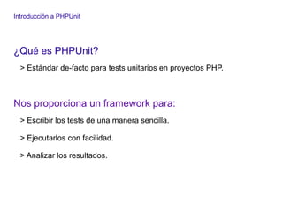 Introducción a PHPUnit
¿Qué es PHPUnit?
> Estándar de-facto para tests unitarios en proyectos PHP.
Nos proporciona un framework para:
> Escribir los tests de una manera sencilla.
> Ejecutarlos con facilidad.
> Analizar los resultados.
 