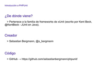 Introducción a PHPUnit
¿De dónde viene?
> Pertenece a la familia de frameworks de xUnit (escrito por Kent Beck,
@KentBeck - JUnit en Java).
Creador
> Sebastian Bergmann, @s_bergmann
Código
> GitHub → https://github.com/sebastianbergmann/phpunit/
 