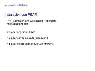 Introducción a PHPUnit
Instalación con PEAR
PHP Extension and Application Repository
http://pear.php.net/
> $ pear upgrade PEAR
> $ pear config-set auto_discover 1
> $ pear install pear.phpunit.de/PHPUnit
 