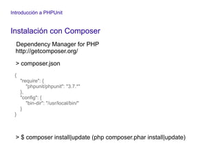Introducción a PHPUnit
Instalación con Composer
Dependency Manager for PHP
http://getcomposer.org/
> composer.json
{
"require": {
"phpunit/phpunit": "3.7.*"
},
"config": {
"bin-dir": "/usr/local/bin/"
}
}
> $ composer install|update (php composer.phar install|update)
 