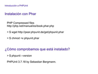 Introducción a PHPUnit
Instalación con Phar
PHP Compressed files
http://php.net/manual/es/book.phar.php
> $ wget http://pear.phpunit.de/get/phpunit.phar
> $ chmod +x phpunit.phar
¿Cómo comprobamos que está instalado?
> $ phpunit --version
PHPUnit 3.7.18 by Sebastian Bergmann.
 
