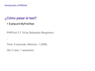 Introducción a PHPUnit
¿Cómo pasar el test?
> $ phpunit MyFirstTest
PHPUnit 3.7.18 by Sebastian Bergmann.
.
Time: 0 seconds, Memory: 1.25Mb
OK (1 test, 1 assertion)
 