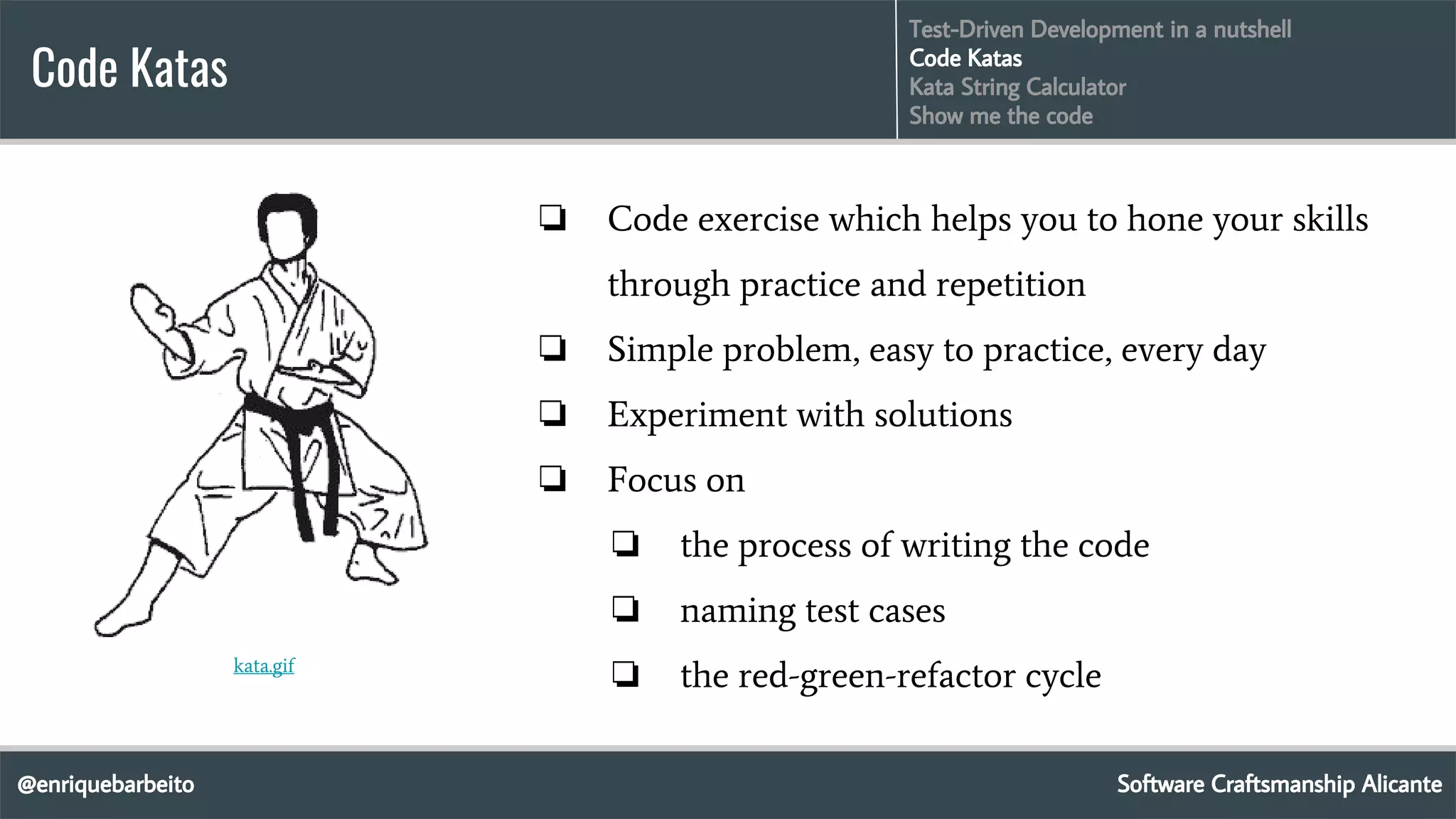 @enriquebarbeito
Code Katas
Software Craftsmanship Alicante
Test-Driven Development in a nutshell
Code Katas
Kata String Calculator
Show me the code
❏ Code exercise which helps you to hone your skills
through practice and repetition
❏ Simple problem, easy to practice, every day
❏ Experiment with solutions
❏ Focus on
❏ the process of writing the code
❏ naming test cases
❏ the red-green-refactor cyclekata.gif
 