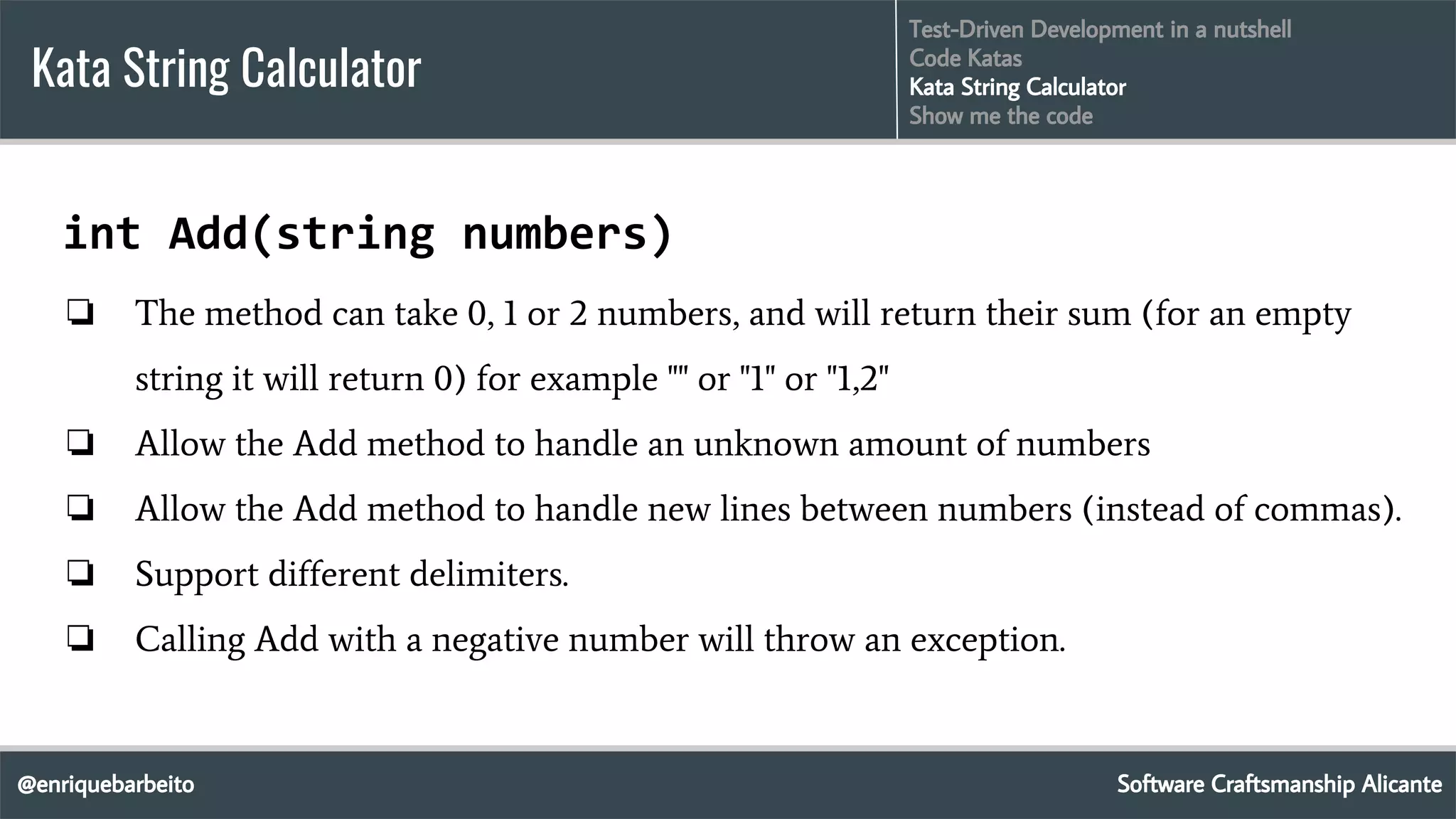 @enriquebarbeito
Kata String Calculator
Software Craftsmanship Alicante
Test-Driven Development in a nutshell
Code Katas
Kata String Calculator
Show me the code
int Add(string numbers)
❏ The method can take 0, 1 or 2 numbers, and will return their sum (for an empty
string it will return 0) for example "" or "1" or "1,2"
❏ Allow the Add method to handle an unknown amount of numbers
❏ Allow the Add method to handle new lines between numbers (instead of commas).
❏ Support different delimiters.
❏ Calling Add with a negative number will throw an exception.
 