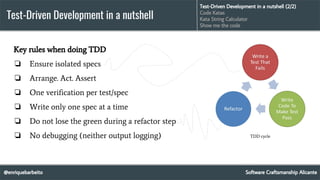 @enriquebarbeito
Test-Driven Development in a nutshell
Software Craftsmanship Alicante
Test-Driven Development in a nutshell (2/2)
Code Katas
Kata String Calculator
Show me the code
Key rules when doing TDD
❏ Ensure isolated specs
❏ Arrange. Act. Assert
❏ One verification per test/spec
❏ Write only one spec at a time
❏ Do not lose the green during a refactor step
❏ No debugging (neither output logging) TDD cycle
 