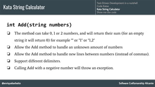 @enriquebarbeito
Kata String Calculator
Software Craftsmanship Alicante
Test-Driven Development in a nutshell
Code Katas
Kata String Calculator
Show me the code
int Add(string numbers)
❏ The method can take 0, 1 or 2 numbers, and will return their sum (for an empty
string it will return 0) for example "" or "1" or "1,2"
❏ Allow the Add method to handle an unknown amount of numbers
❏ Allow the Add method to handle new lines between numbers (instead of commas).
❏ Support different delimiters.
❏ Calling Add with a negative number will throw an exception.
 