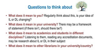 Questions to think about
• What does it mean to you? Regularly think about this, is your idea of
IL or DL changing?
• What does it mean in your university? There may be a framework
of statement (if there isn’t, should there be?)
• What does it mean to academics and students in different
disciplines? Listening to them, reading any accreditation documents,
may be research about IL or DL in their subject
• What does it mean to other librarians in your university/country?
 