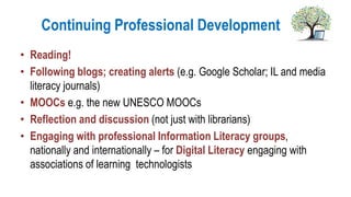 Continuing Professional Development
• Reading!
• Following blogs; creating alerts (e.g. Google Scholar; IL and media
literacy journals)
• MOOCs e.g. the new UNESCO MOOCs
• Reflection and discussion (not just with librarians)
• Engaging with professional Information Literacy groups,
nationally and internationally – for Digital Literacy engaging with
associations of learning technologists
 