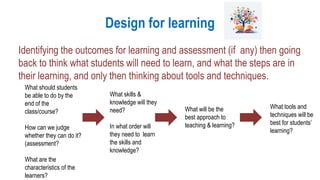 Design for learning
Identifying the outcomes for learning and assessment (if any) then going
back to think what students will need to learn, and what the steps are in
their learning, and only then thinking about tools and techniques.
What should students
be able to do by the
end of the
class/course?
How can we judge
whether they can do it?
(assessment?
What are the
characteristics of the
learners?
What will be the
best approach to
teaching & learning?
What skills &
knowledge will they
need?
In what order will
they need to learn
the skills and
knowledge?
What tools and
techniques will be
best for students’
learning?
 