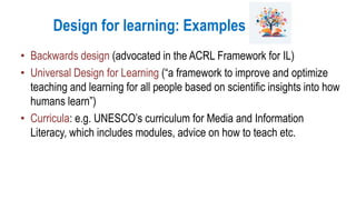 Design for learning: Examples
• Backwards design (advocated in the ACRL Framework for IL)
• Universal Design for Learning (“a framework to improve and optimize
teaching and learning for all people based on scientific insights into how
humans learn”)
• Curricula: e.g. UNESCO’s curriculum for Media and Information
Literacy, which includes modules, advice on how to teach etc.
 