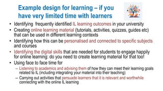 Example design for learning – if you
have very limited time with learners
• Identifying frequently identified IL learning outcomes in your university
• Creating online learning material (tutorials, activities, quizzes, guides etc)
that can be used in different learning contexts
• Identifying how this can be personalised and connected to specific subjects
and courses
• Identifying the digital skills that are needed for students to engage happily
for online learning: do you need to create learning material for that too!
• Using face to face time for
– Listening to academics and advising them of how they can meet their learning goals
related to IL (including integrating your material into their teaching)
– Carrying out activities that persuade learners that it is relevant and worthwhile
connecting with the online IL learning
 