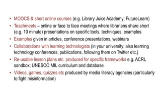 • MOOCS & short online courses (e.g. Library Juice Academy; FutureLearn)
• Teachmeets – online or face to face meetings where librarians share short
(e.g. 10 minute) presentations on specific tools, techniques, examples
• Examples given in articles, conference presentations, webinars
• Collaborations with learning technologists (in your university: also learning
technology conferences, publications, following them on Twitter etc.)
• Re-usable lesson plans etc. produced for specific frameworks e.g. ACRL
sandbox; UNESCO MIL curriculum and database
• Videos, games, quizzes etc produced by media literacy agencies (particularly
to fight misinformation)
 