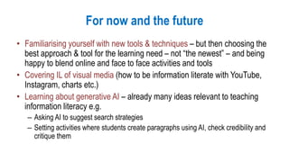 For now and the future
• Familiarising yourself with new tools & techniques – but then choosing the
best approach & tool for the learning need – not “the newest” – and being
happy to blend online and face to face activities and tools
• Covering IL of visual media (how to be information literate with YouTube,
Instagram, charts etc.)
• Learning about generative AI – already many ideas relevant to teaching
information literacy e.g.
– Asking AI to suggest search strategies
– Setting activities where students create paragraphs using AI, check credibility and
critique them
 