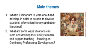 Main themes
1. What is it important to learn about and
develop, in order to be able to develop
students’ information literacy (and other
literacies)?
2. What are some ways librarians can
learn and develop their ability to teach
and support teaching – focusing on
Continuing Professional Development?
Images
created
by
Sheila
Webber
and
Midjourney
 