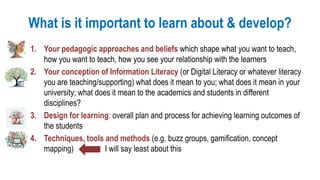 What is it important to learn about & develop?
1. Your pedagogic approaches and beliefs which shape what you want to teach,
how you want to teach, how you see your relationship with the learners
2. Your conception of Information Literacy (or Digital Literacy or whatever literacy
you are teaching/supporting) what does it mean to you; what does it mean in your
university; what does it mean to the academics and students in different
disciplines?
3. Design for learning: overall plan and process for achieving learning outcomes of
the students
4. Techniques, tools and methods (e.g. buzz groups, gamification, concept
mapping) I will say least about this
 