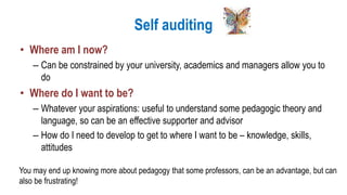 Self auditing
• Where am I now?
– Can be constrained by your university, academics and managers allow you to
do
• Where do I want to be?
– Whatever your aspirations: useful to understand some pedagogic theory and
language, so can be an effective supporter and advisor
– How do I need to develop to get to where I want to be – knowledge, skills,
attitudes
You may end up knowing more about pedagogy that some professors, can be an advantage, but can
also be frustrating!
 
