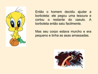 Então o homem decidiu ajudar a borboleta: ele pegou uma tesoura e cortou o restante do casulo. A borboleta então saiu facilmente. Mas seu corpo estava murcho e era pequeno e tinha as asas amassadas. 