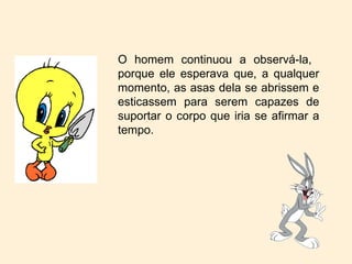 O homem continuou a observá-la,  porque ele esperava que, a qualquer momento, as asas dela se abrissem e esticassem para serem capazes de suportar o corpo que iria se afirmar a tempo. 