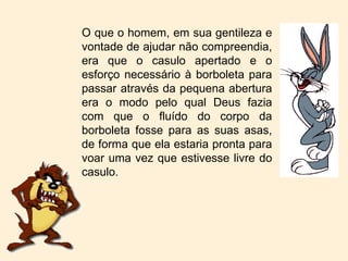 O que o homem, em sua gentileza e vontade de ajudar não compreendia, era que o casulo apertado e o esforço necessário à borboleta para passar através da pequena abertura era o modo pelo qual Deus fazia com que o fluído do corpo da borboleta fosse para as suas asas, de forma que ela estaria pronta para voar uma vez que estivesse livre do casulo. 