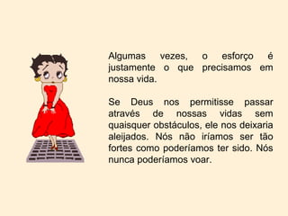 Algumas vezes, o esforço é justamente o que precisamos em nossa vida. Se Deus nos permitisse passar através de nossas vidas sem quaisquer obstáculos, ele nos deixaria aleijados. Nós não iríamos ser tão fortes como poderíamos ter sido. Nós nunca poderíamos voar. 