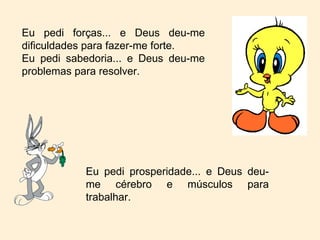 Eu pedi forças... e Deus deu-me dificuldades para fazer-me forte. Eu pedi sabedoria... e Deus deu-me problemas para resolver. Eu pedi prosperidade... e Deus deu-me cérebro e músculos para trabalhar. 