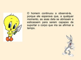 O homem continuou a observá-la,  porque ele esperava que, a qualquer momento, as asas dela se abrissem e esticassem para serem capazes de suportar o corpo que iria se afirmar a tempo. 