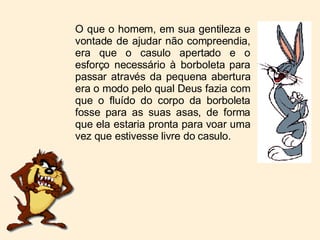 O que o homem, em sua gentileza e vontade de ajudar não compreendia, era que o casulo apertado e o esforço necessário à borboleta para passar através da pequena abertura era o modo pelo qual Deus fazia com que o fluído do corpo da borboleta fosse para as suas asas, de forma que ela estaria pronta para voar uma vez que estivesse livre do casulo. 