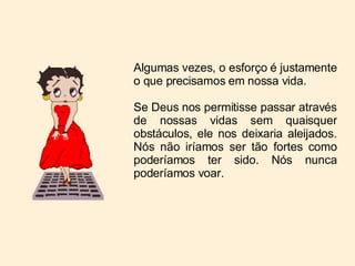 Algumas vezes, o esforço é justamente o que precisamos em nossa vida. Se Deus nos permitisse passar através de nossas vidas sem quaisquer obstáculos, ele nos deixaria aleijados. Nós não iríamos ser tão fortes como poderíamos ter sido. Nós nunca poderíamos voar. 