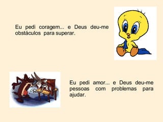Eu pedi coragem... e Deus deu-me obstáculos  para superar. Eu pedi amor... e Deus deu-me pessoas com problemas para ajudar. 