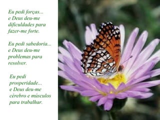 Eu pedi forças...
e Deus deu-me
dificuldades para
fazer-me forte.
Eu pedi sabedoria...
e Deus deu-me
problemas para
resolver.
Eu pedi
prosperidade...
e Deus deu-me
cérebro e músculos
para trabalhar.
 