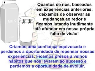 Quantos de nós, baseados em experiências anteriores, deixamos de observar as mudanças ao redor e ficamos lutando inutilmente até afundar em nossa própria falta de visão! Criamos uma confiança equivocada e perdemos a oportunidade de repensar nossas experiências. Ficamos presos a velhos hábitos que nos levaram ao sucesso e perdemos a oportunidade de evoluir. 
