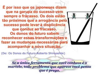 É por isso que os japoneses dizem que na garupa do sucesso vem sempre o fracasso. Os dois estão tão próximos que a arrogância pelo sucesso pode levar à displicência que conduz ao fracasso. Os donos do futuro sabem reconhecer essas transformações e fazer as mudanças necessárias para acompanhar a nova situação. (De: Os Donos do Futuro-Roberto Shinyashiki) Se a única ferramenta que você conhece é o martelo, todo problema que aparece você pensa que é prego. 