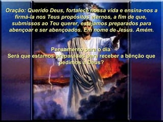 Oração: Querido Deus, fortalece nossa vida e ensina-nos aOração: Querido Deus, fortalece nossa vida e ensina-nos a
firmá-la nos Teus propósitos eternos, a fim de que,firmá-la nos Teus propósitos eternos, a fim de que,
submissos ao Teu querer, estejamos preparados parasubmissos ao Teu querer, estejamos preparados para
abençoar e ser abençoados. Em nome de Jesus. Amém.abençoar e ser abençoados. Em nome de Jesus. Amém.
  
Pensamento para o dia Pensamento para o dia 
Será que estamos preparados para receber a bênção que Será que estamos preparados para receber a bênção que 
pedimos a Deus?pedimos a Deus?
  
 
