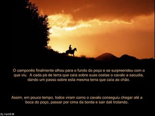 O camponês finalmente olhou para o fundo do poço e se surpreendeu com o que viu.  A cada pá de terra que caía sobre suas costas o cavalo a sacudia, dando um passo sobre esta mesma terra que caía ao chão. Assim, em pouco tempo, todos viram como o cavalo conseguiu chegar até a boca do poço, passar por cima da borda e sair dali trotando. 