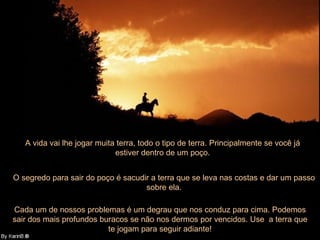 A vida vai lhe jogar muita terra, todo o tipo de terra. Principalmente se você já estiver dentro de um poço. O segredo para sair do poço é sacudir a terra que se leva nas costas e dar um passo sobre ela. Cada um de nossos problemas é um degrau que nos conduz para cima. Podemos sair dos mais profundos buracos se não nos dermos por vencidos. Use  a terra que te jogam para seguir adiante! 