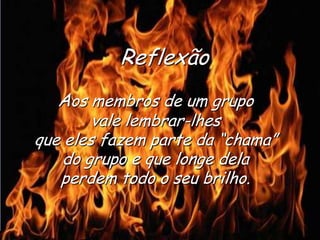 Ria Slides
Aos membros de um grupo
vale lembrar-lhes
que eles fazem parte da “chama”
do grupo e que longe dela
perdem todo o seu brilho.
Reflexão
.
 